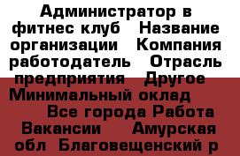 Администратор в фитнес клуб › Название организации ­ Компания-работодатель › Отрасль предприятия ­ Другое › Минимальный оклад ­ 25 000 - Все города Работа » Вакансии   . Амурская обл.,Благовещенский р-н